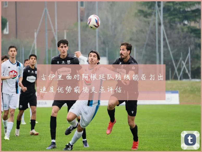 古伊里面对阿根廷队防线能否打出速度优势前场支点评估