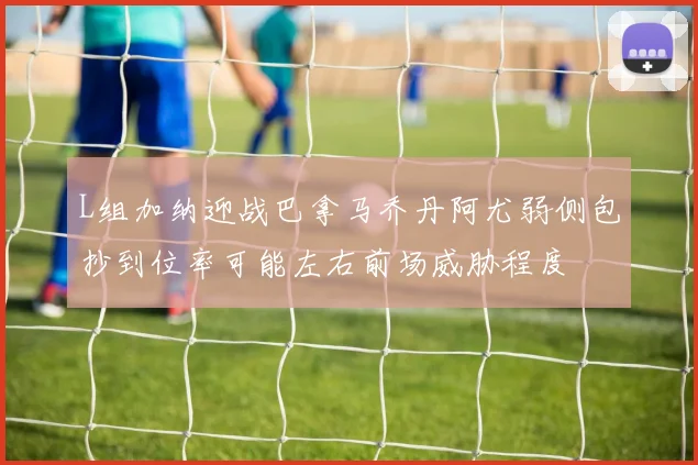 L组加纳迎战巴拿马乔丹阿尤弱侧包抄到位率可能左右前场威胁程度