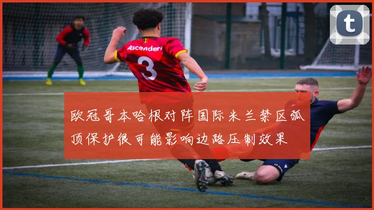 欧冠哥本哈根对阵国际米兰禁区弧顶保护很可能影响边路压制效果