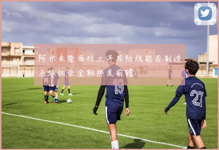 阿尔米隆面对土耳其防线能否制造点球机会金靴热度前瞻