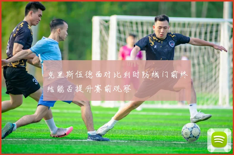 克里斯伍德面对比利时防线门前终结能否提升赛前观察