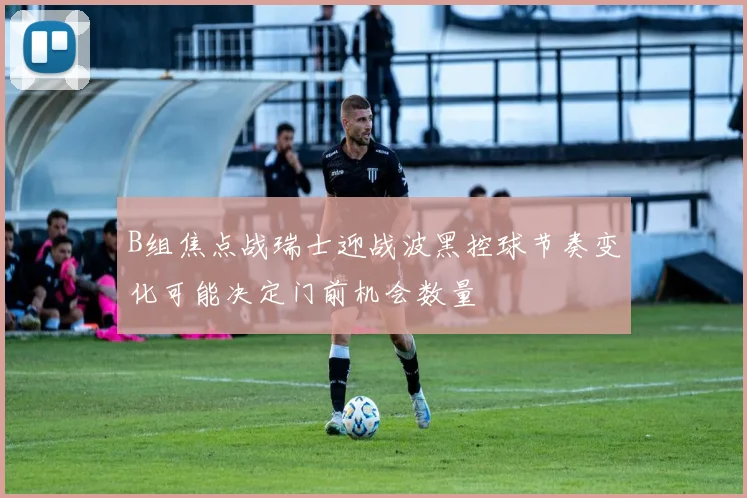 B组焦点战瑞士迎战波黑控球节奏变化可能决定门前机会数量