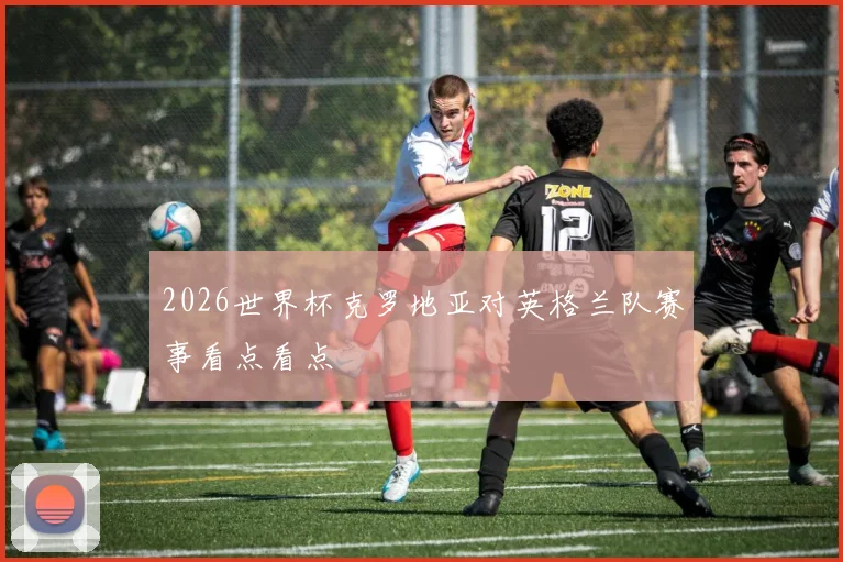 2026世界杯克罗地亚对英格兰队赛事看点看点