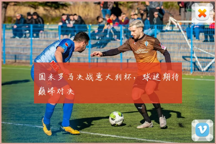 国米罗马决战意大利杯,球迷期待巅峰对决