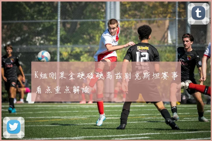K组刚果金硬碰硬乌兹别克斯坦赛事看点重点解读