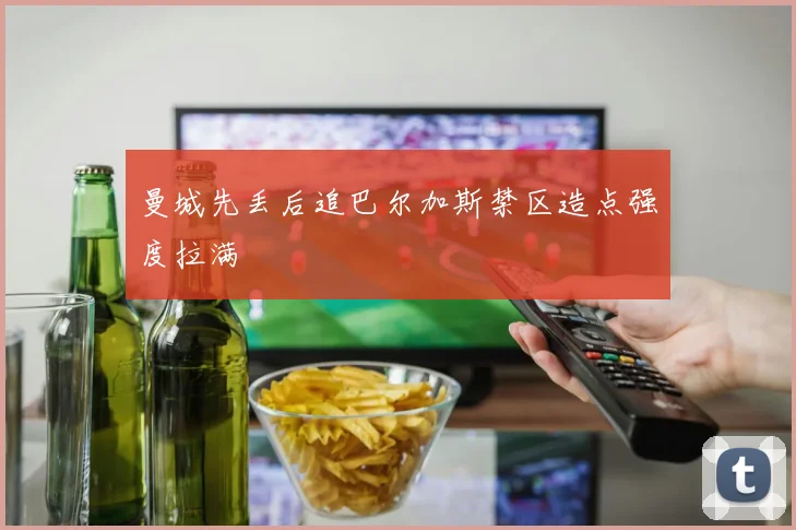 曼城先丢后追巴尔加斯禁区造点强度拉满