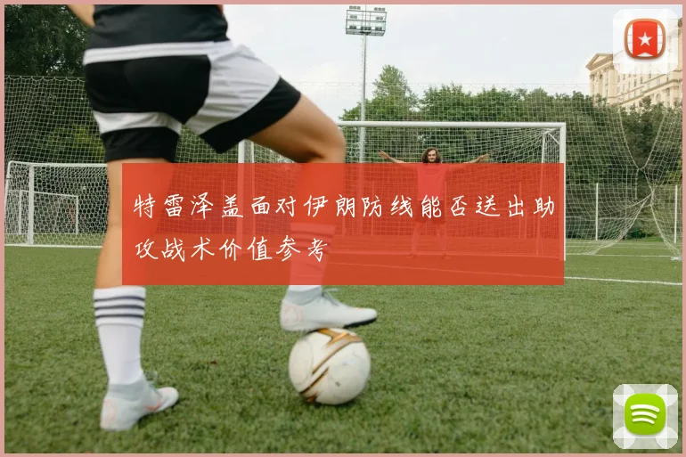 特雷泽盖面对伊朗防线能否送出助攻战术价值参考